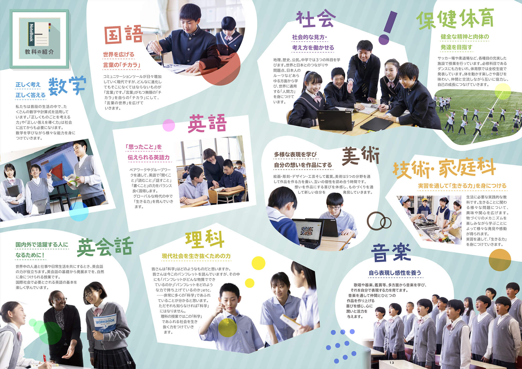 国語：【世界を広げる言葉の「チカラ」】コミュニケーションをとるツールが日々増加していく現代ですが、どんなに進化してもそこになくてはならないものが「言葉」です。「言葉」が持つ無限の「チカラ」を自らの「チカラ」にして、「言葉の世界」を広げていきます。 数学：【正しく考え正しく答える】私たちは普段は生活の中で、たくさんの数字や計算式を活用しています。「正しくものごとを考える力」や「正しい答えを導く力」は社会に出てからも必要になります。数学を学びながら様々な能力を身につけていきます。 英語：【「思ったこと」を伝えられる英語力】ペアワークやグループワークを通して、英語で「聞くこと」「読むこと」「話すこと」「書くこと」の力をバランス良く習得します。グローバルな時代の中で「生きる力」を育んでいきます。 英会話：【国内外で活躍する人になるために！】世界中の人たちと仕事や日常生活を共にするとき、英会話の力が役立ちます。英会話の基礎から発展までを、自然に身につけられる授業です。国際社会で必要とされる英語の基礎を楽しく学んでいきます。 理科：【現代社会を生き抜くための力】皆さんは「科学」はどのようなものだと思いますか。皆さんは今このパンフレットを読んでいますが、その中にも「パンフレットがどんな物質でできているのか」「パンフレットをどのような力で持ち上げているのか」etc.ー非常に多くの「科学」であふれていることが分かると思います。ただそれも知らなければ「科学」にはなりません。理科の授業ではこの「科学」であふれる社会を生き抜く力をつけていきます。 社会：【社会的な見方・考え方を働かせる】地理、歴史、公民、中学では3つの科目を学びます。世界と日本とのつながりや問題点、日本人のルーツなどあらゆる方面から学び、世界に通用する「人間力」を身につけていきます。 美術：「多様な表現を学び自分の想いを作品にする」絵画・彫刻・デザイン・工芸そして鑑賞。美術は5つの分野を通して作品を作る力を養い、互いの個性を認め合う時間です。想いを作品にする喜びを体感し、ものづくりを通して新しい自分を発見していきます。 音楽：【自ら表現し感性を養う】歌唱や器楽、鑑賞等、多方面から音楽を学び、それを自分で表現する力亜を育てます。音楽を通して仲間とひとつの作品を作り上げる喜びを感じ、心に潤いと活力を与えます。 保健体育：【健全な精神と肉体の発達を目指す】サッカー場や柔道場など、各種目の充実した施設で授業を行っています。必須科目であるダンスにも力をいれ、体育祭では全校生徒で発表しています。体を動かす楽しさや喜びを味わい、仲間と交流しながら互いに協力し、自己の成長につなげていきます。 技術・家庭科：【実習を通して「生きる力」を身につける】生活に必要な実践的な教科です。生きることに関わる様々な問題について、興味や関心を広げます。物づくりのメカニズムを楽しみながら学ぶことによって様々な発見や感動が得られます。実習を通して、「生きる力」を身につけていきます。